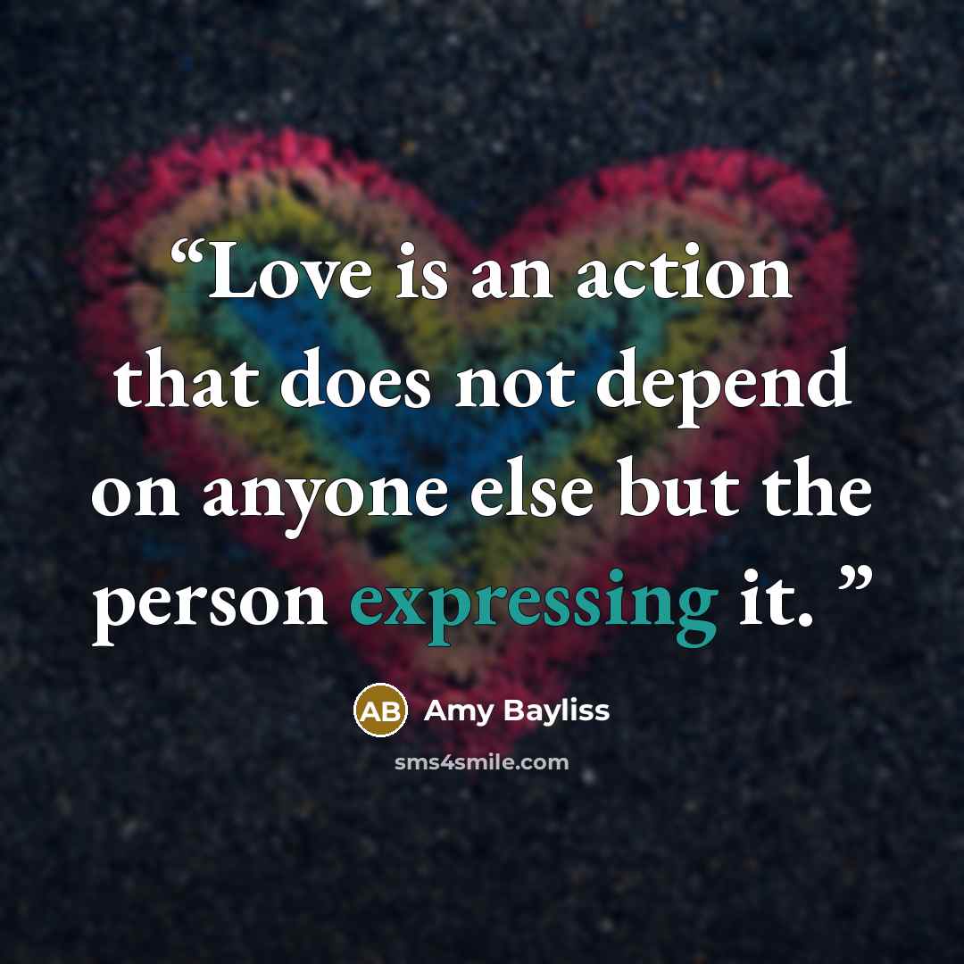 “Love is an action that does not depend on anyone else but the person expressing it.” quote by Amy Bayliss