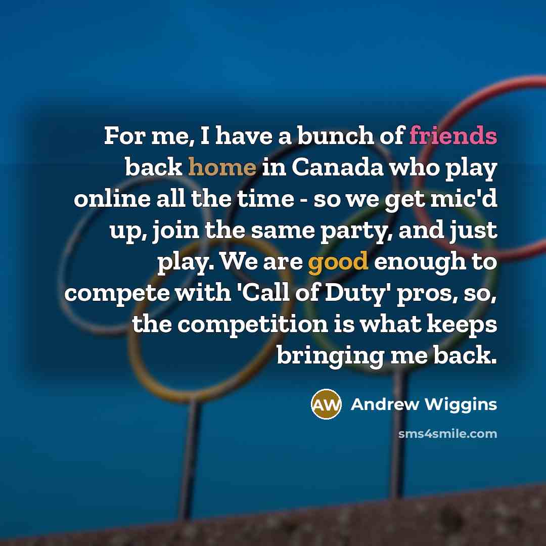 “For me, I have a bunch of friends back home in Canada who play online all the time - so we get mic'd up, join the same party, and just play. We are good enough to compete with 'Call of Duty' pros, so, the competition is what keeps bringing me back.” quote by Andrew Wiggins