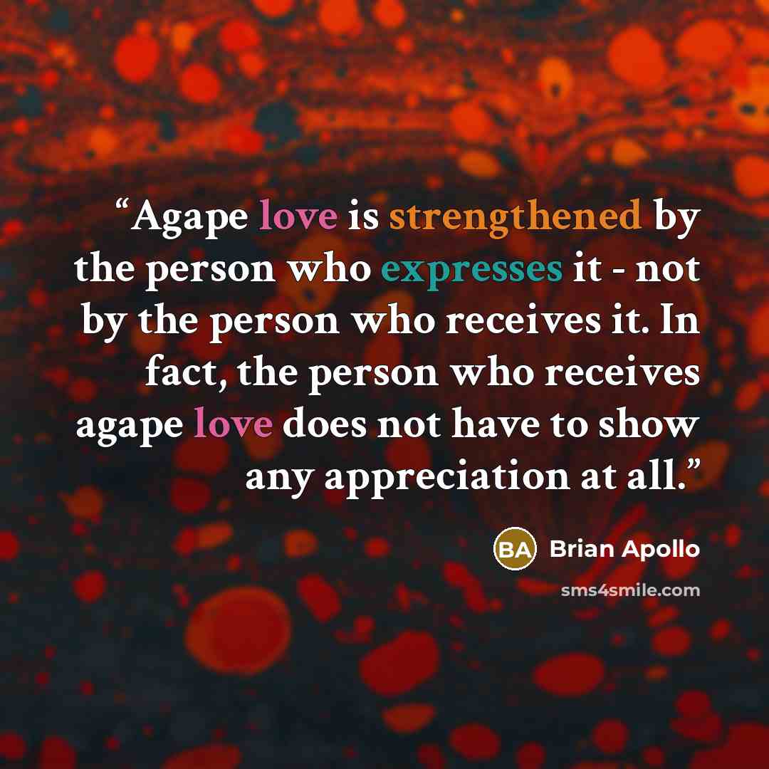 “Agape love is strengthened by the person who expresses it - not by the person who receives it. In fact, the person who receives agape love does not have to show any appreciation at all.” quote by Brian Apollo