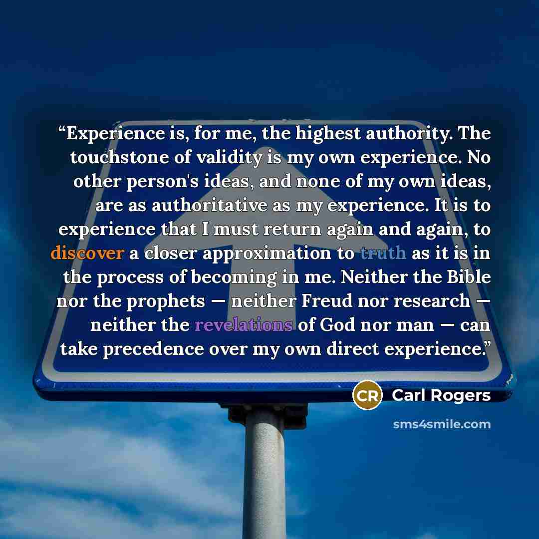 “Experience is, for me, the highest authority. The touchstone of validity is my own experience. No other person's ideas, and none of my own ideas, are as authoritative as my experience. It is to experience that I must return again and again, to discover a closer approximation to truth as it is in…” quote by Carl Rogers