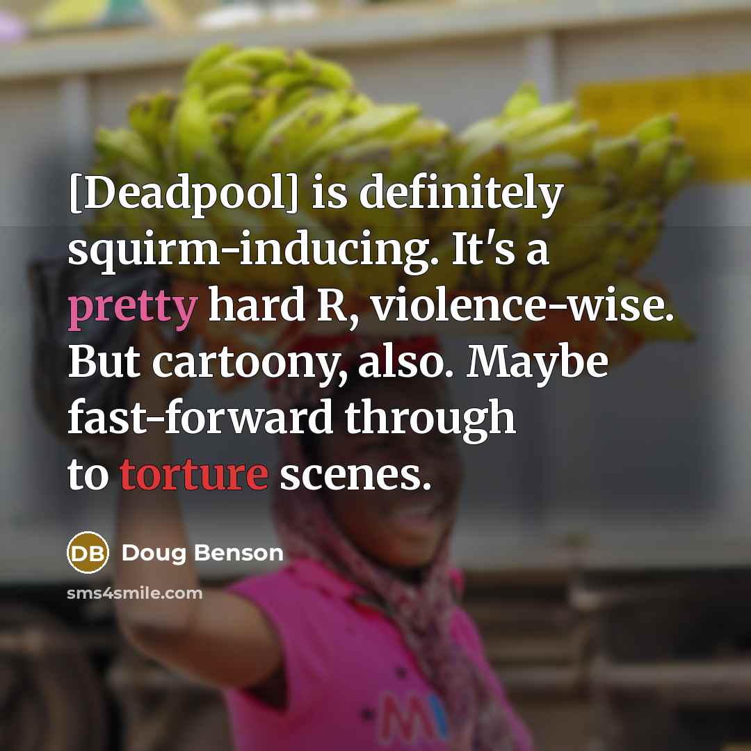 “[Deadpool] is definitely squirm-inducing. It's a pretty hard R, violence-wise. But cartoony, also. Maybe fast-forward through to torture scenes.” quote by Doug Benson