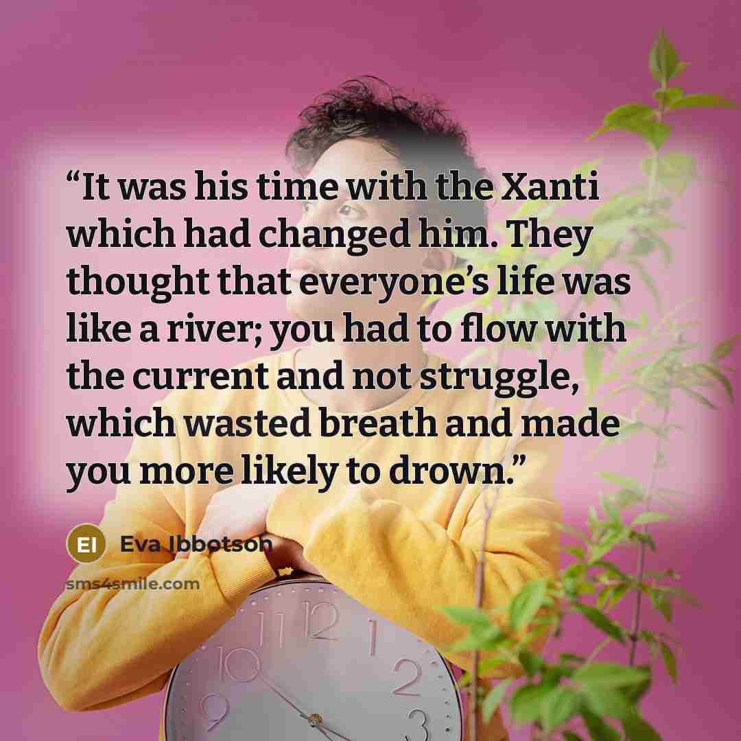 “It was his time with the Xanti which had changed him. They thought that everyone’s life was like a river; you had to flow with the current and not struggle, which wasted breath and made you more likely to drown.” quote by Eva Ibbotson