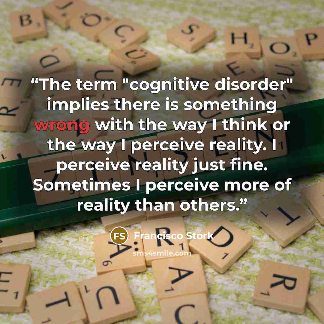 “The term "cognitive disorder" implies there is something wrong with the way I think or the way I perceive reality. I perceive reality just fine. Sometimes I perceive more of reality than others.” quote by Francisco Stork