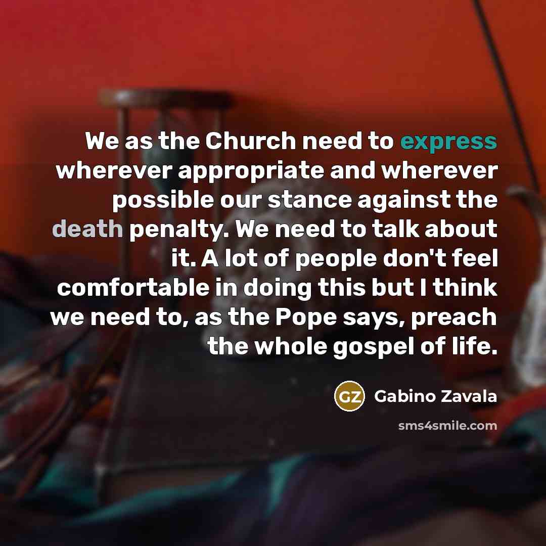 “We as the Church need to express wherever appropriate and wherever possible our stance against the death penalty. We need to talk about it. A lot of people don't feel comfortable in doing this but I think we need to, as the Pope says, preach the whole gospel of life.” quote by Gabino Zavala
