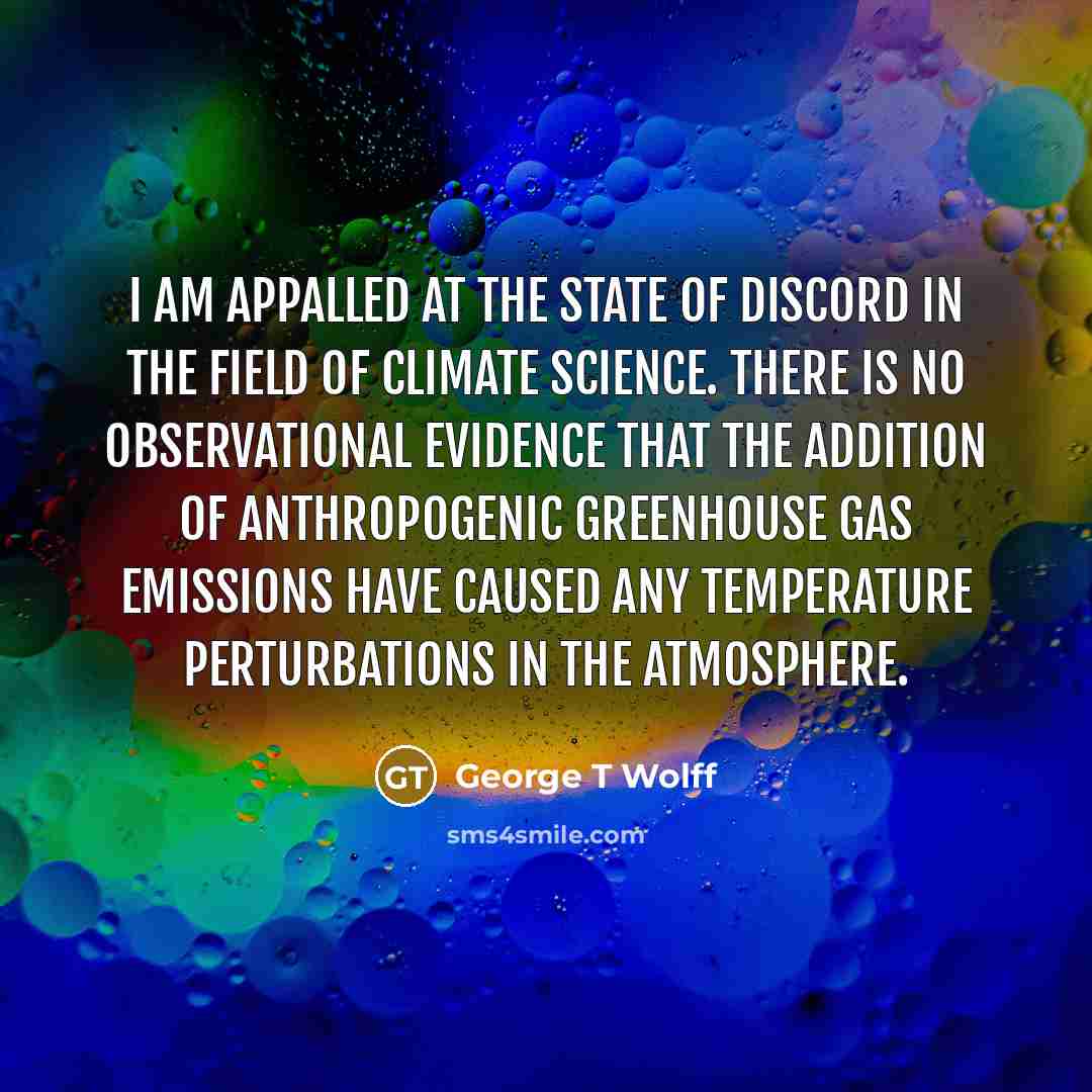 “I am appalled at the state of discord in the field of climate science. There is no observational evidence that the addition of anthropogenic greenhouse gas emissions have caused any temperature perturbations in the atmosphere.” quote by George T Wolff