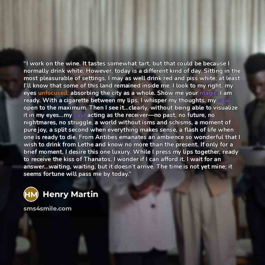 “I work on the wine. It tastes somewhat tart, but that could be because I normally drink white. However, today is a different kind of day. Sitting in the most pleasurable of settings, I may as well drink red and piss white; at least I’ll know that some of this land remained inside me. I look to my…” quote by Henry Martin