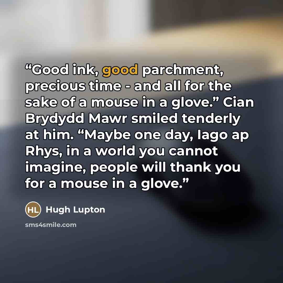 “Good ink, good parchment, precious time - and all for the sake of a mouse in a glove.” Cian Brydydd Mawr smiled tenderly at him. “Maybe one day, Iago ap Rhys, in a world you cannot imagine, people will thank you for a mouse in a glove.” quote by Hugh Lupton