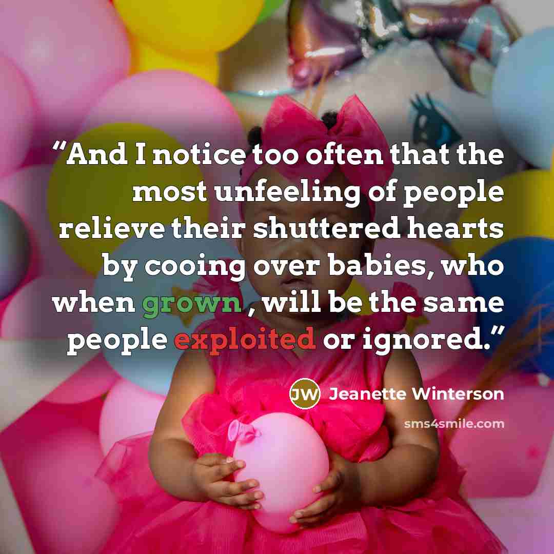 “And I notice too often that the most unfeeling of people relieve their shuttered hearts by cooing over babies, who when grown , will be the same people exploited or ignored.” quote by Jeanette Winterson