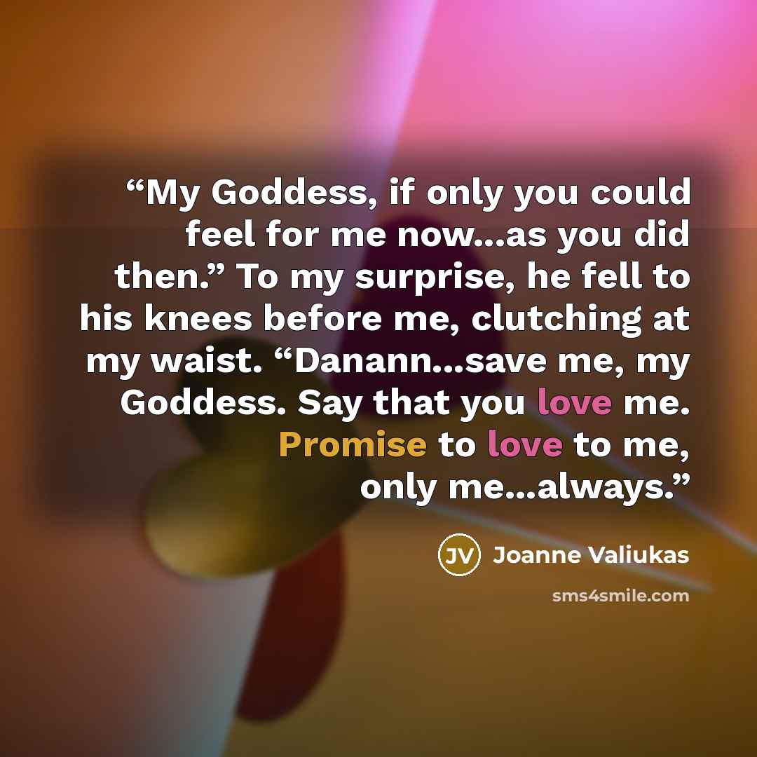 “My Goddess, if only you could feel for me now...as you did then.” To my surprise, he fell to his knees before me, clutching at my waist. “Danann...save me, my Goddess. Say that you love me. Promise to love to me, only me...always.” quote by Joanne Valiukas
