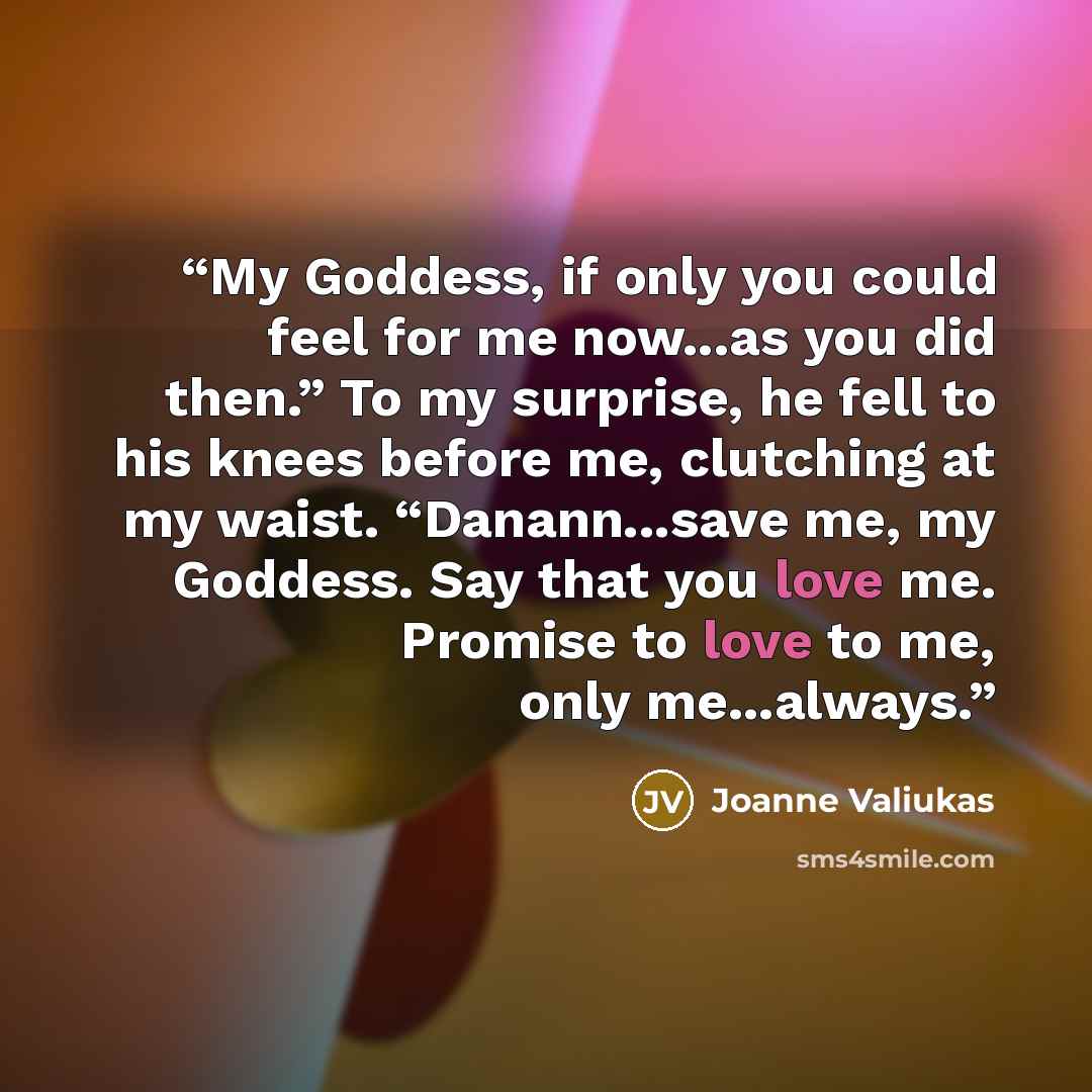 “My Goddess, if only you could feel for me now...as you did then.” To my surprise, he fell to his knees before me, clutching at my waist. “Danann...save me, my Goddess. Say that you love me. Promise to love to me, only me...always.” quote by Joanne Valiukas