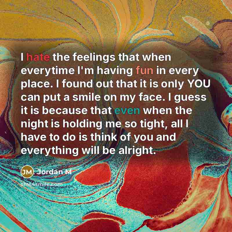 “I hate the feelings that when everytime I'm having fun in every place. I found out that it is only YOU can put a smile on my face. I guess it is because that even when the night is holding me so tight, all I have to do is think of you and everything will be alright.” quote by Jordan M