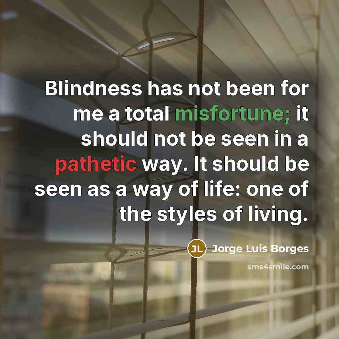 “Blindness has not been for me a total misfortune; it should not be seen in a pathetic way. It should be seen as a way of life: one of the styles of living.” quote by Jorge Luis Borges
