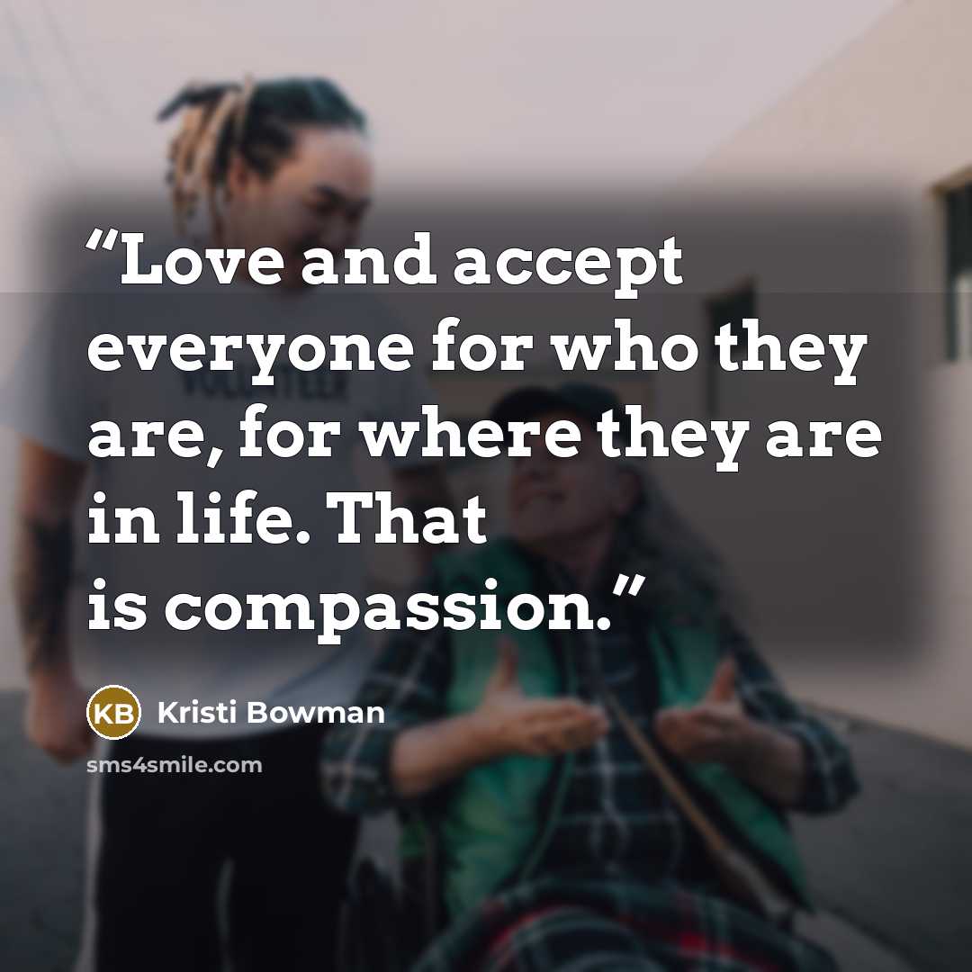 “Love and accept everyone for who they are, for where they are in life. That is compassion.” quote by Kristi Bowman