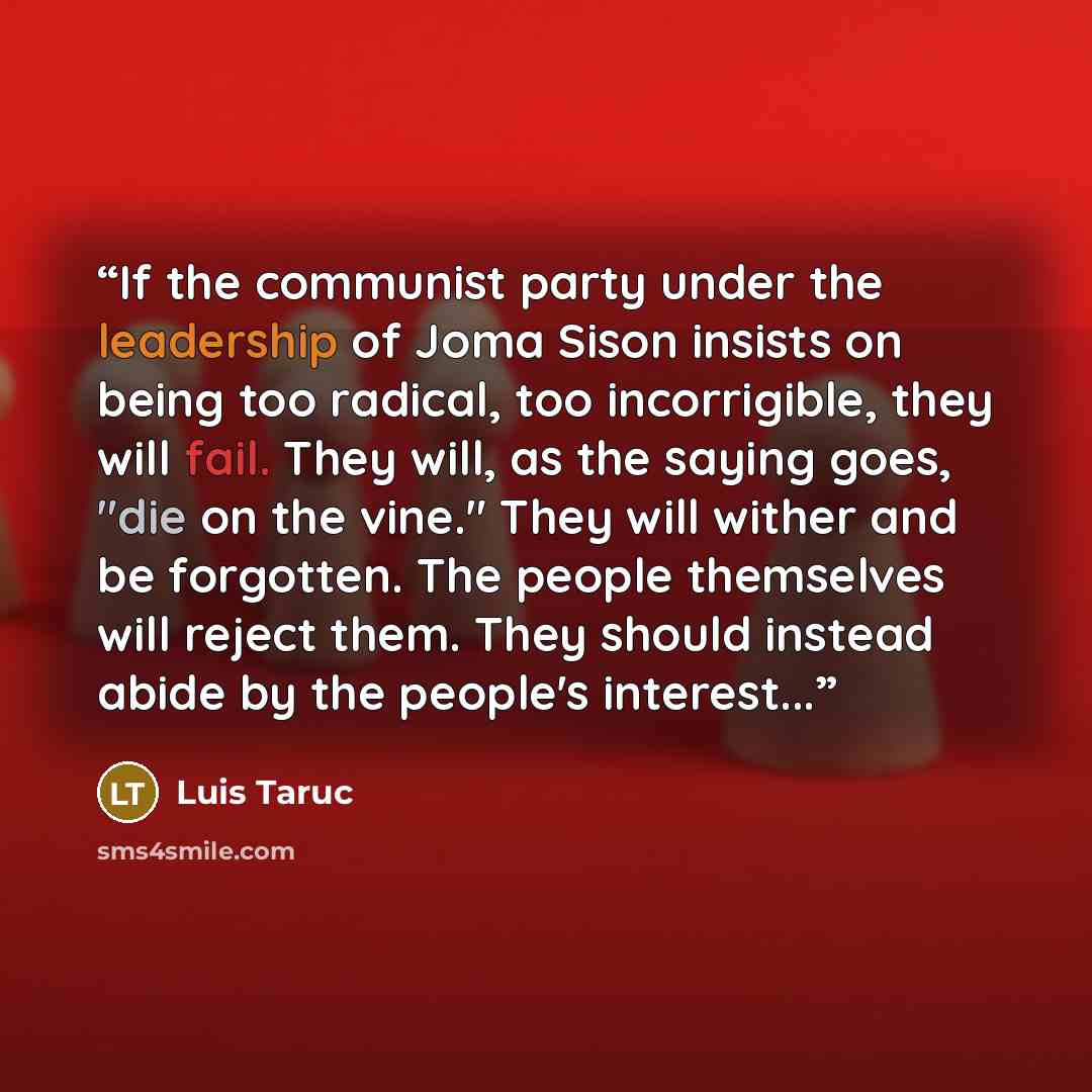 “If the communist party under the leadership of Joma Sison insists on being too radical, too incorrigible, they will fail. They will, as the saying goes, "die on the vine." They will wither and be forgotten. The people themselves will reject them. They should instead abide by the people's interest...” quote by Luis Taruc