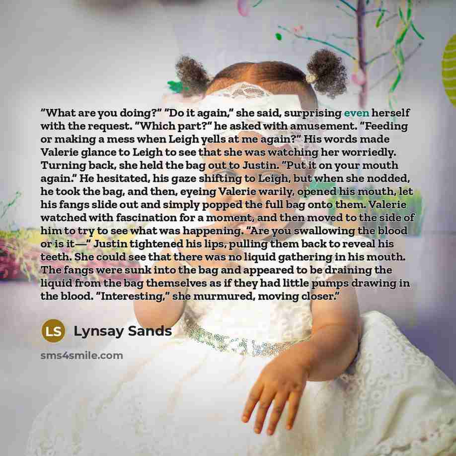 “What are you doing?” “Do it again,” she said, surprising even herself with the request. “Which part?” he asked with amusement. “Feeding or making a mess when Leigh yells at me again?” His words made Valerie glance to Leigh to see that she was watching her worriedly. Turning back, she held the bag…” quote by Lynsay Sands