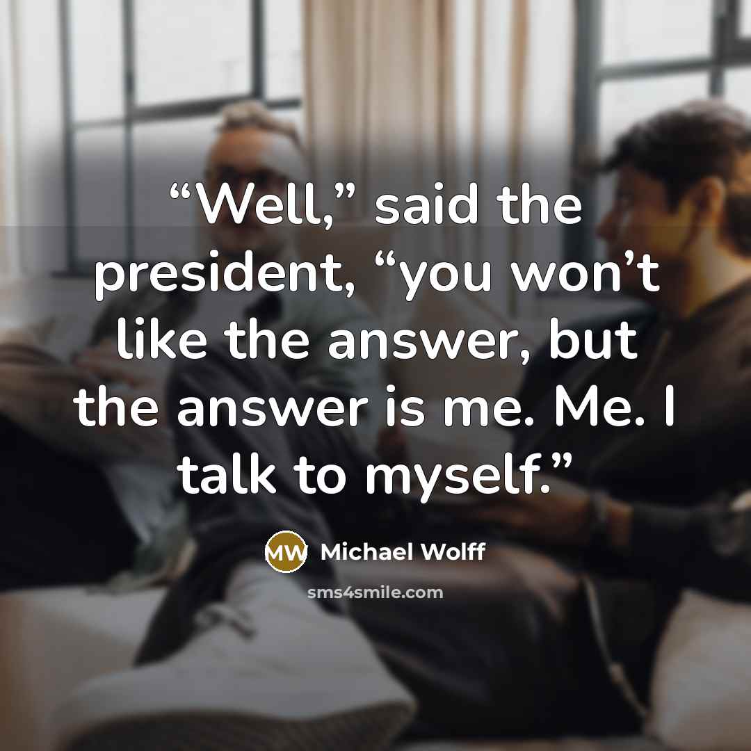 “Well,” said the president, “you won’t like the answer, but the answer is me. Me. I talk to myself.” quote by Michael Wolff