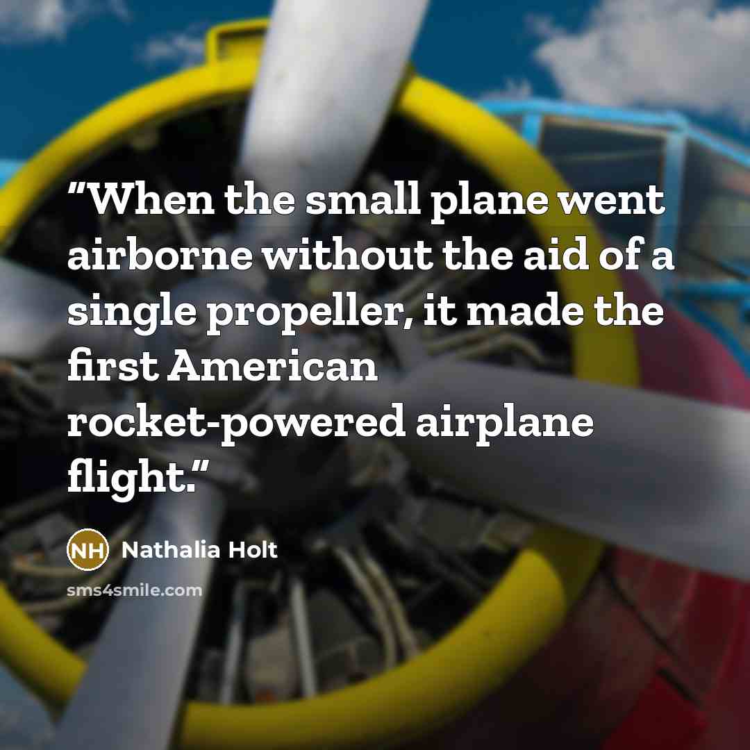 “When the small plane went airborne without the aid of a single propeller, it made the first American rocket-powered airplane flight.” quote by Nathalia Holt