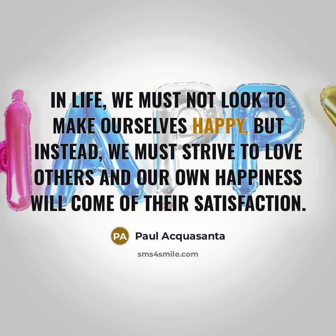 “In life, we must not look to make ourselves happy, but instead, we must strive to love others and our own happiness will come of their satisfaction.” quote by Paul Acquasanta