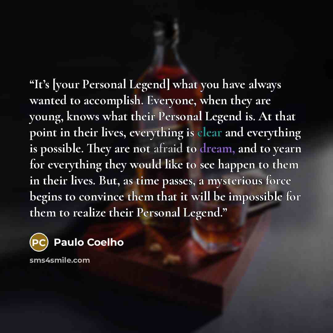 “It’s [your Personal Legend] what you have always wanted to accomplish. Everyone, when they are young, knows what their Personal Legend is. At that point in their lives, everything is clear and everything is possible. They are not afraid to dream, and to yearn for everything they would like to see…” quote by Paulo Coelho