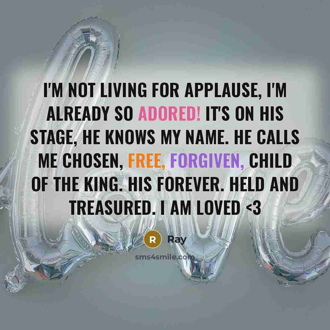 “I'm not living for applause, I'm already so adored! It's on his stage, he knows my name. He calls me chosen, free, forgiven, child of the King. His forever. Held and treasured. I am loved” quote by Ray