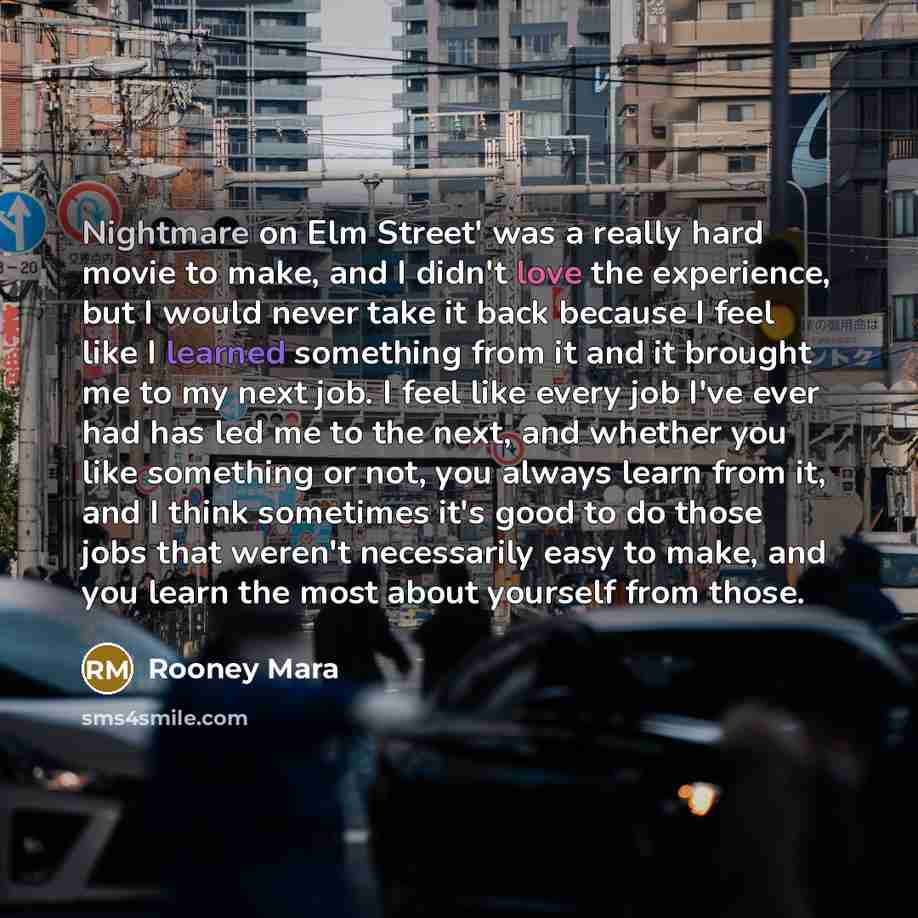 “Nightmare on Elm Street' was a really hard movie to make, and I didn't love the experience, but I would never take it back because I feel like I learned something from it and it brought me to my next job. I feel like every job I've ever had has led me to the next, and whether you like something or…” quote by Rooney Mara