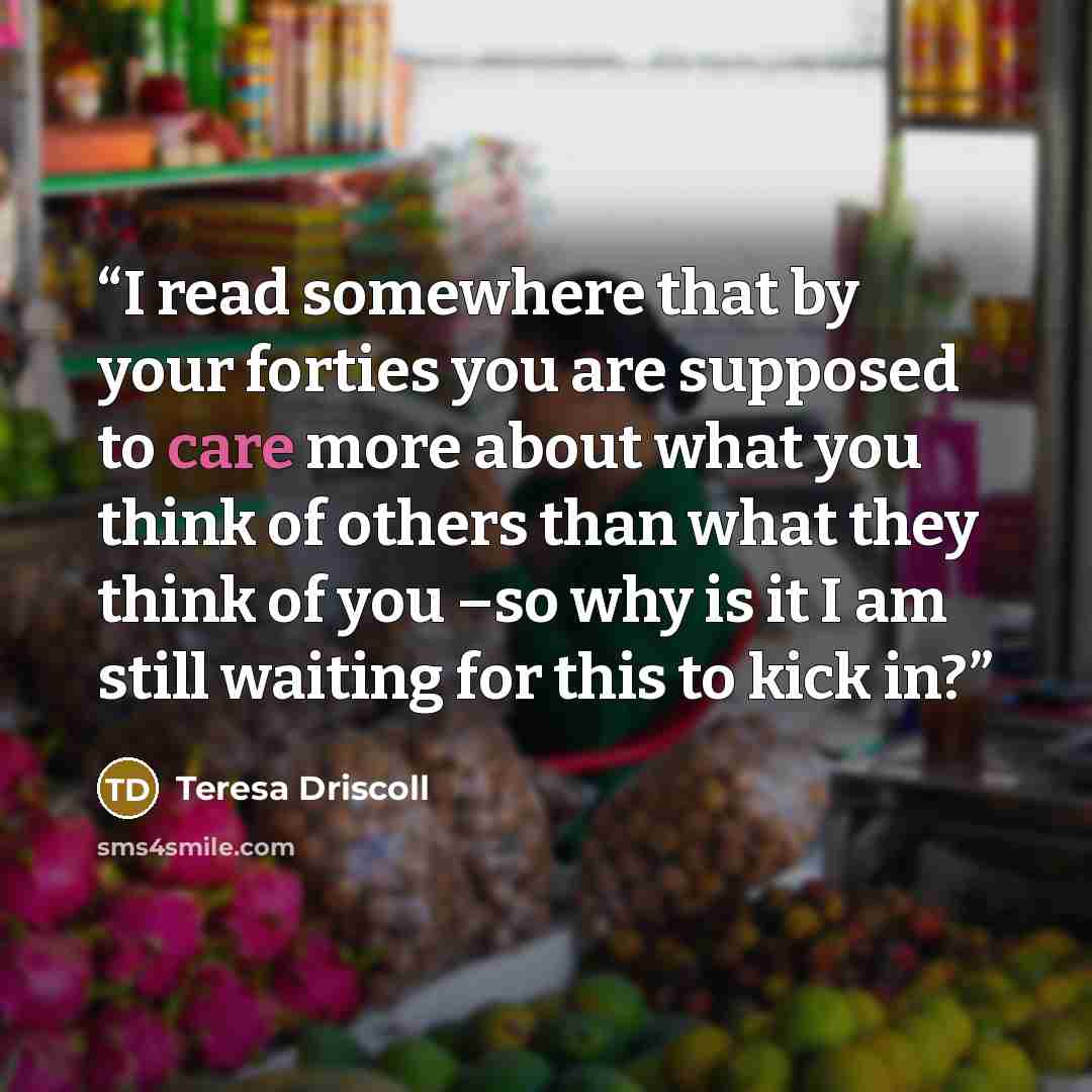 “I read somewhere that by your forties you are supposed to care more about what you think of others than what they think of you –so why is it I am still waiting for this to kick in?” quote by Teresa Driscoll