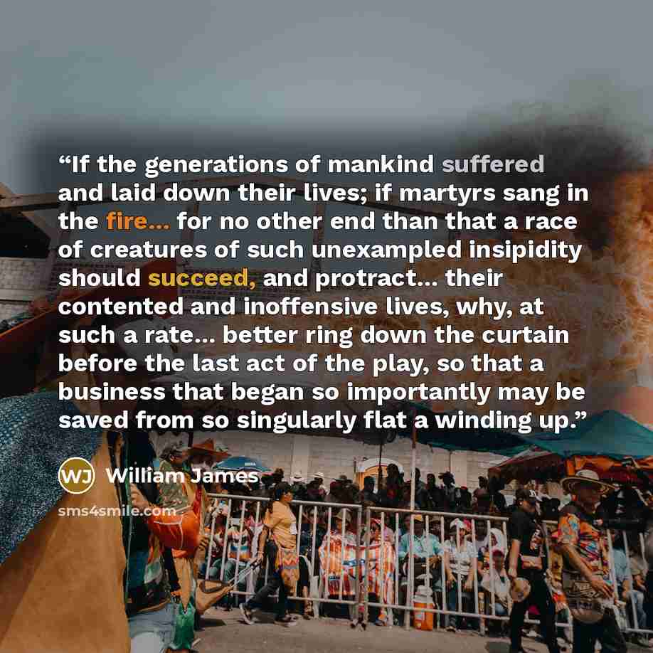 “If the generations of mankind suffered and laid down their lives; if martyrs sang in the fire... for no other end than that a race of creatures of such unexampled insipidity should succeed, and protract... their contented and inoffensive lives, why, at such a rate... better ring down the curtain…” quote by William James