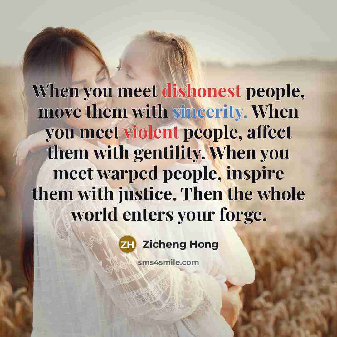“When you meet dishonest people, move them with sincerity. When you meet violent people, affect them with gentility. When you meet warped people, inspire them with justice. Then the whole world enters your forge.” quote by Zicheng Hong