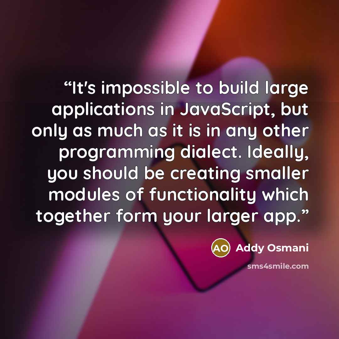 “It's impossible to build large applications in JavaScript, but only as much as it is in any other programming dialect. Ideally, you should be creating smaller modules of functionality which together form your larger app.” quote by Addy Osmani
