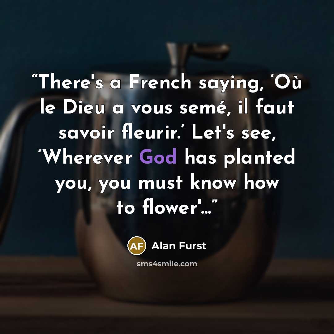 “There's a French saying, ‘Où le Dieu a vous semé, il faut savoir fleurir.’ Let's see, ‘Wherever God has planted you, you must know how to flower'...” quote by Alan Furst