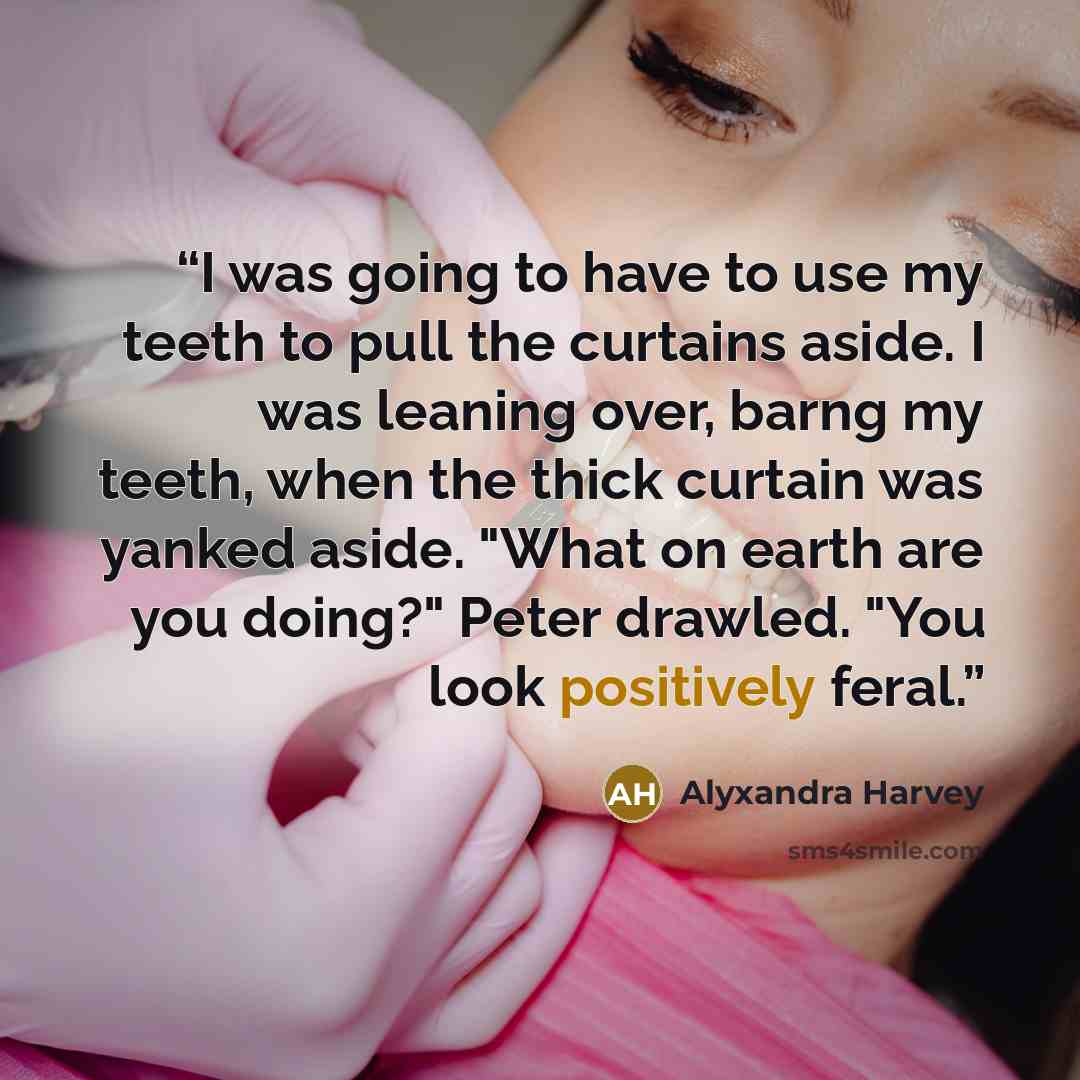 “I was going to have to use my teeth to pull the curtains aside. I was leaning over, barng my teeth, when the thick curtain was yanked aside. "What on earth are you doing?" Peter drawled. "You look positively feral.” quote by Alyxandra Harvey