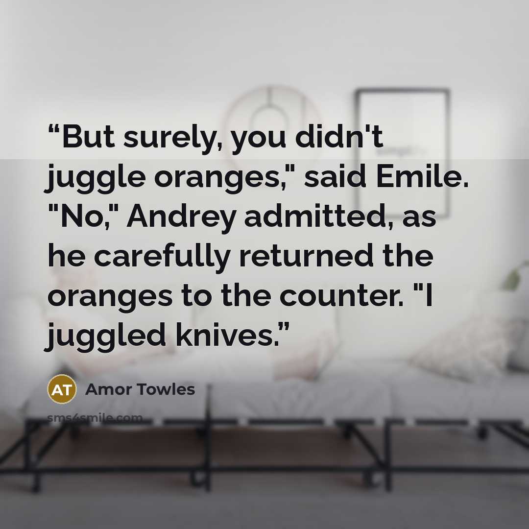 “But surely, you didn't juggle oranges," said Emile. "No," Andrey admitted, as he carefully returned the oranges to the counter. "I juggled knives.” quote by Amor Towles