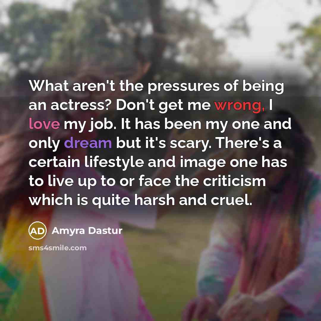 “What aren't the pressures of being an actress? Don't get me wrong, I love my job. It has been my one and only dream but it's scary. There's a certain lifestyle and image one has to live up to or face the criticism which is quite harsh and cruel.” quote by Amyra Dastur