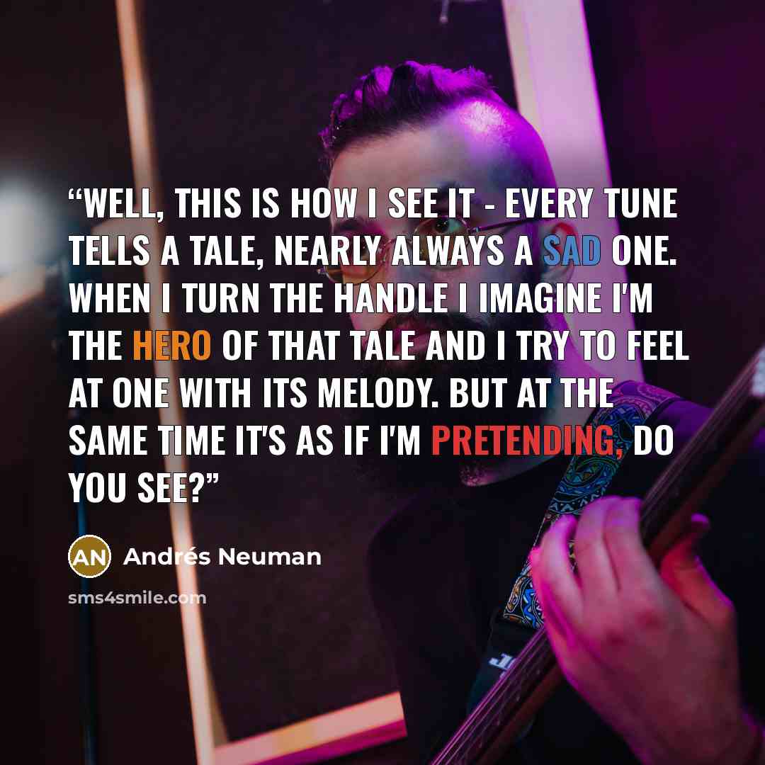 “Well, this is how I see it - every tune tells a tale, nearly always a sad one. When I turn the handle I imagine I'm the hero of that tale and I try to feel at one with its melody. But at the same time it's as if I'm pretending, do you see?” quote by Andrés Neuman