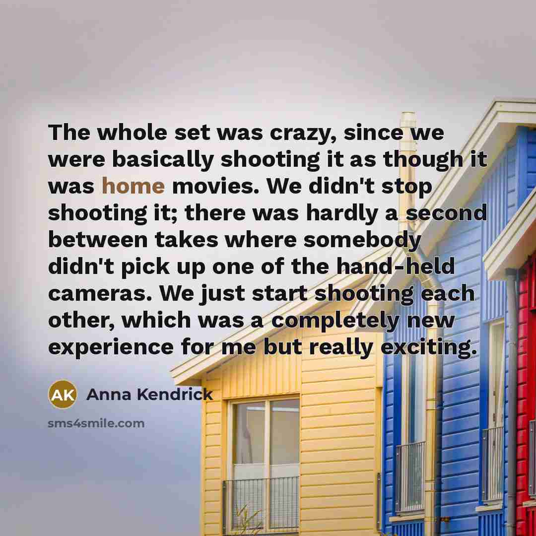 “The whole set was crazy, since we were basically shooting it as though it was home movies. We didn't stop shooting it; there was hardly a second between takes where somebody didn't pick up one of the hand-held cameras. We just start shooting each other, which was a completely new experience for me…” quote by Anna Kendrick