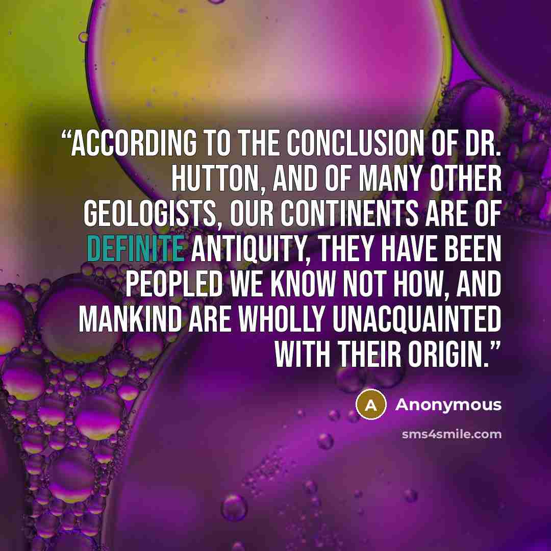 “According to the conclusion of Dr. Hutton, and of many other geologists, our continents are of definite antiquity, they have been peopled we know not how, and mankind are wholly unacquainted with their origin.” quote by Anonymous