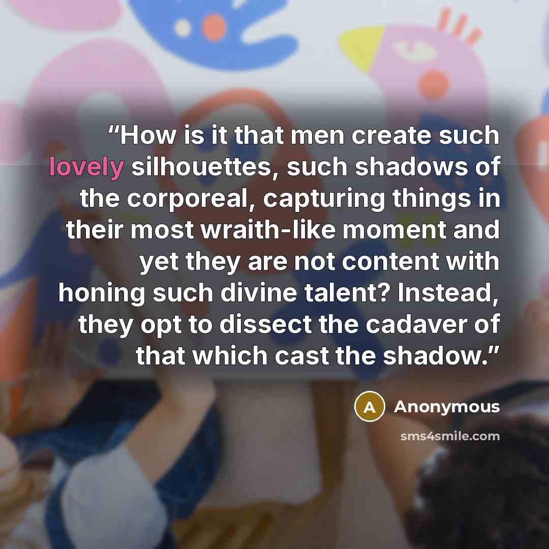 “How is it that men create such lovely silhouettes, such shadows of the corporeal, capturing things in their most wraith-like moment and yet they are not content with honing such divine talent? Instead, they opt to dissect the cadaver of that which cast the shadow.” quote by Anonymous