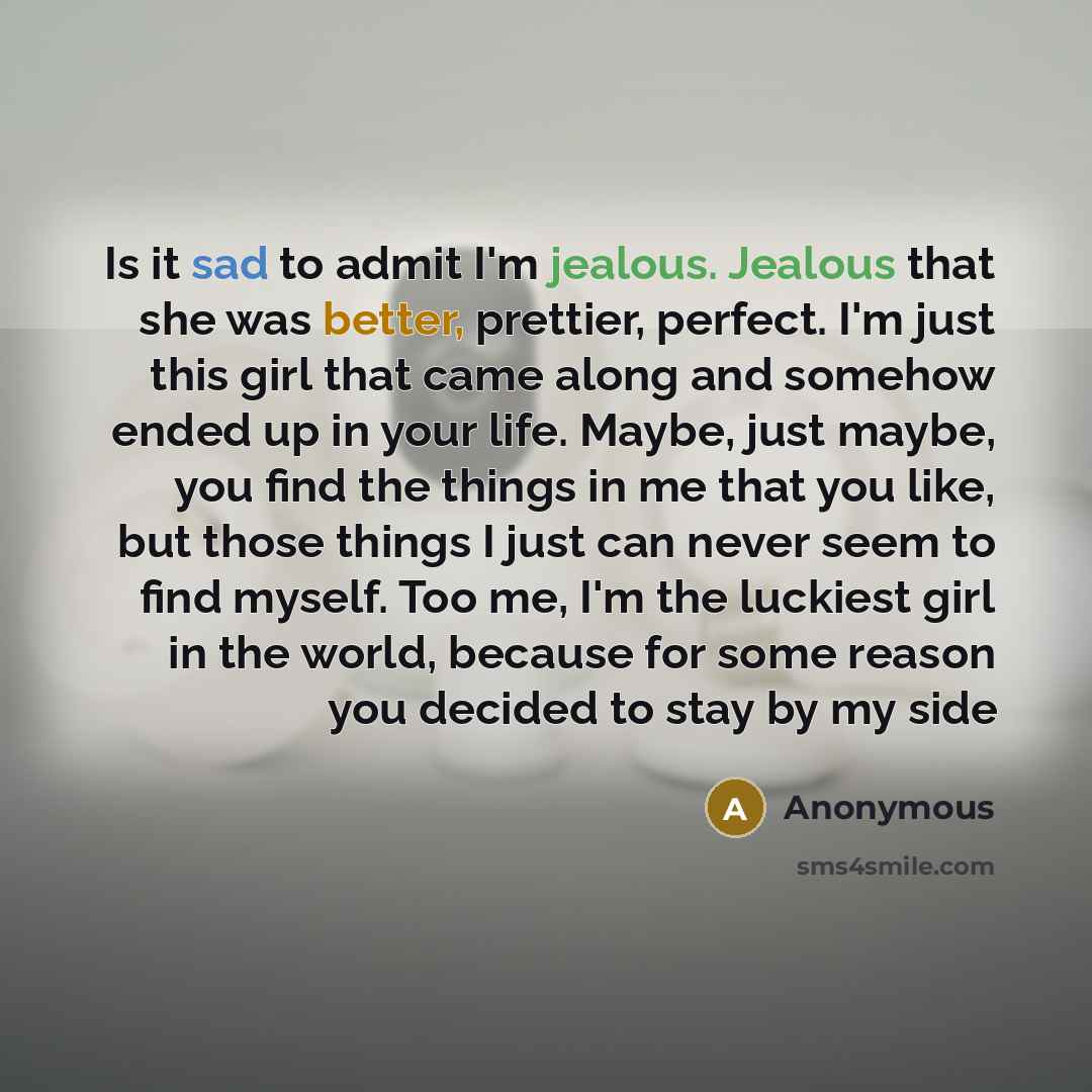 “Is it sad to admit I'm jealous. Jealous that she was better, prettier, perfect. I'm just this girl that came along and somehow ended up in your life. Maybe, just maybe, you find the things in me that you like, but those things I just can never seem to find myself. Too me, I'm the luckiest girl in…” quote by Anonymous