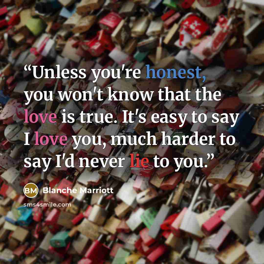 “Unless you're honest, you won't know that the love is true. It's easy to say I love you, much harder to say I'd never lie to you.” quote by Blanche Marriott