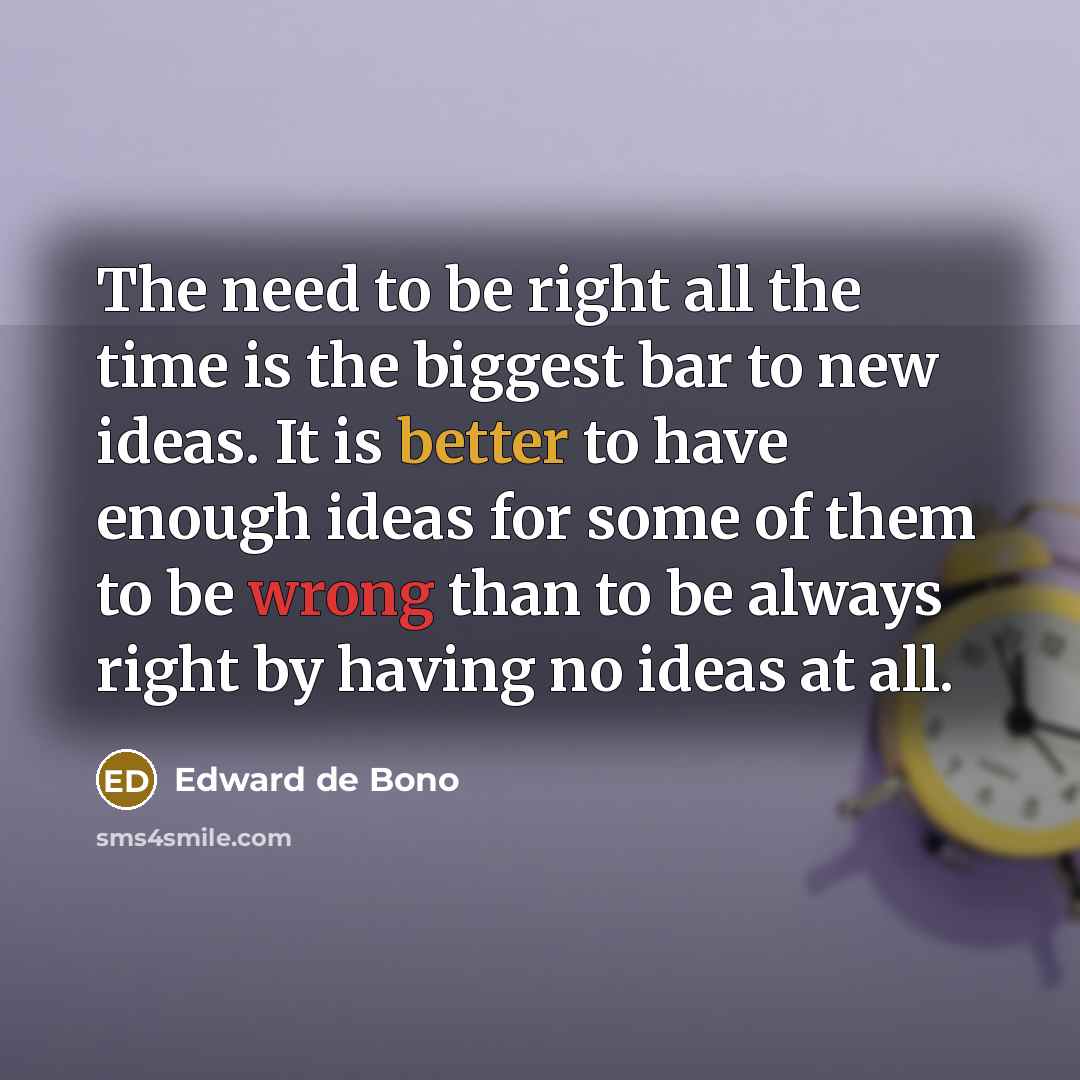 “The need to be right all the time is the biggest bar to new ideas. It is better to have enough ideas for some of them to be wrong than to be always right by having no ideas at all.” quote by Edward De Bono