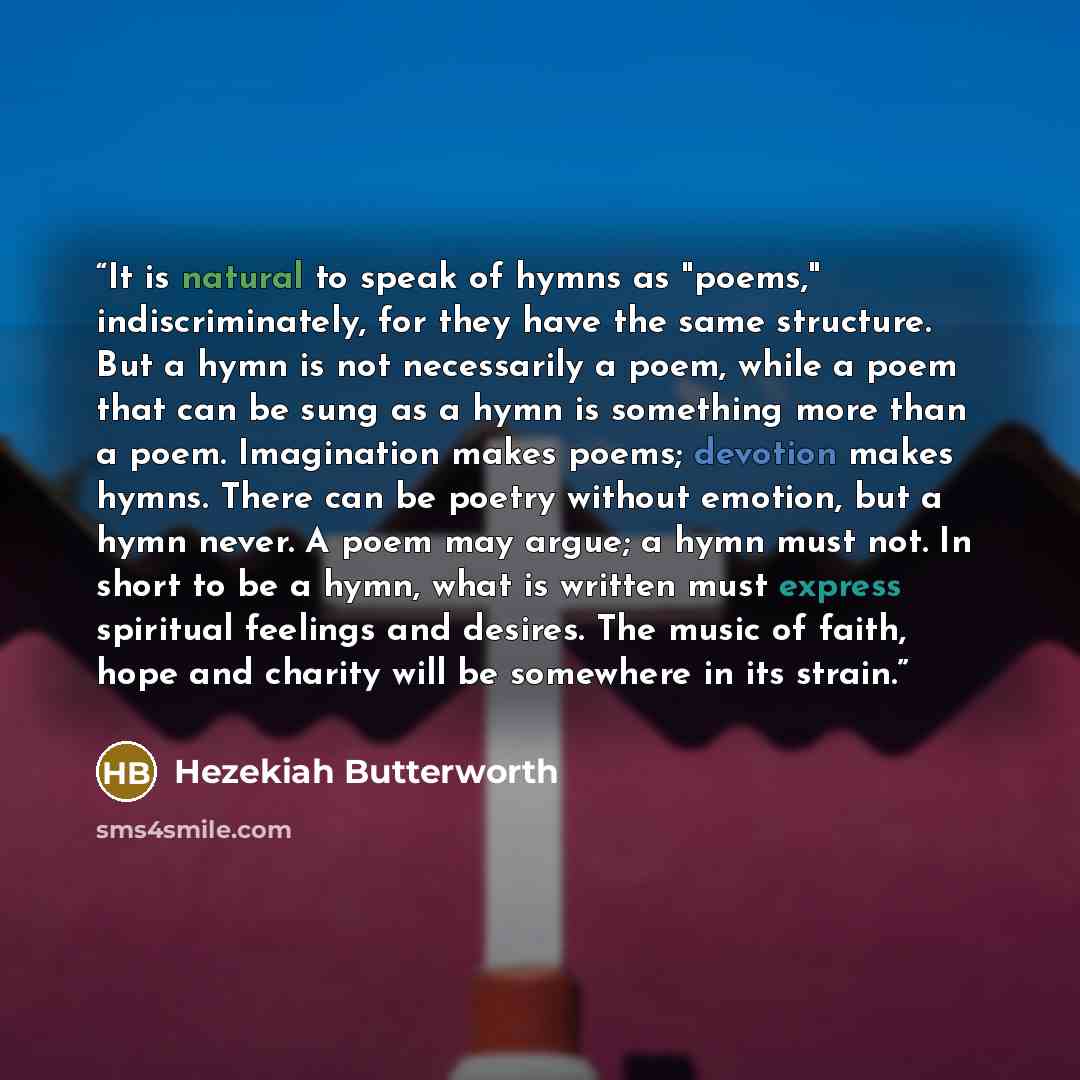 “It is natural to speak of hymns as "poems," indiscriminately, for they have the same structure. But a hymn is not necessarily a poem, while a poem that can be sung as a hymn is something more than a poem. Imagination makes poems; devotion makes hymns. There can be poetry without emotion, but a…” quote by Hezekiah Butterworth