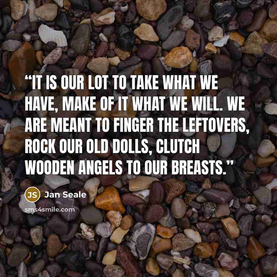 “It is our lot to take what we have, make of it what we will. We are meant to finger the leftovers, rock our old dolls, clutch wooden angels to our breasts.” quote by Jan Seale