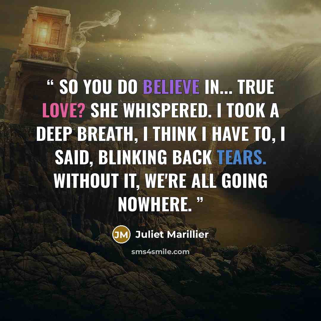 “So you do believe in... true love? she whispered. I took a deep breath, I think I have to, I said, blinking back tears. Without it, we're all going nowhere.” quote by Juliet Marillier