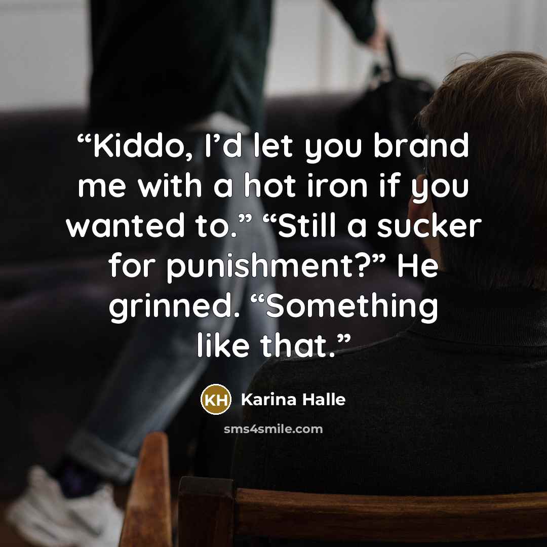 “Kiddo, I’d let you brand me with a hot iron if you wanted to.” “Still a sucker for punishment?” He grinned. “Something like that.” quote by Karina Halle