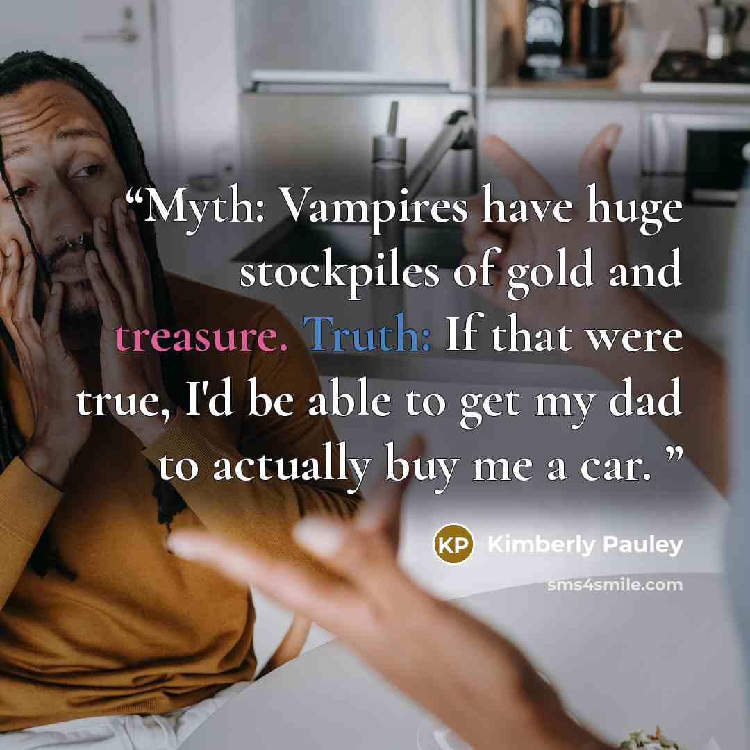 “Myth: Vampires have huge stockpiles of gold and treasure. Truth: If that were true, I'd be able to get my dad to actually buy me a car.” quote by Kimberly Pauley