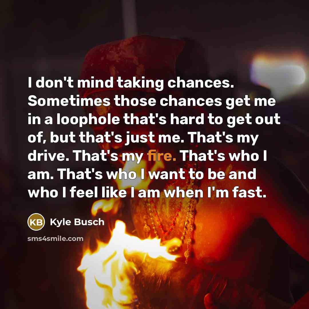 “I don't mind taking chances. Sometimes those chances get me in a loophole that's hard to get out of, but that's just me. That's my drive. That's my fire. That's who I am. That's who I want to be and who I feel like I am when I'm fast.” quote by Kyle Busch