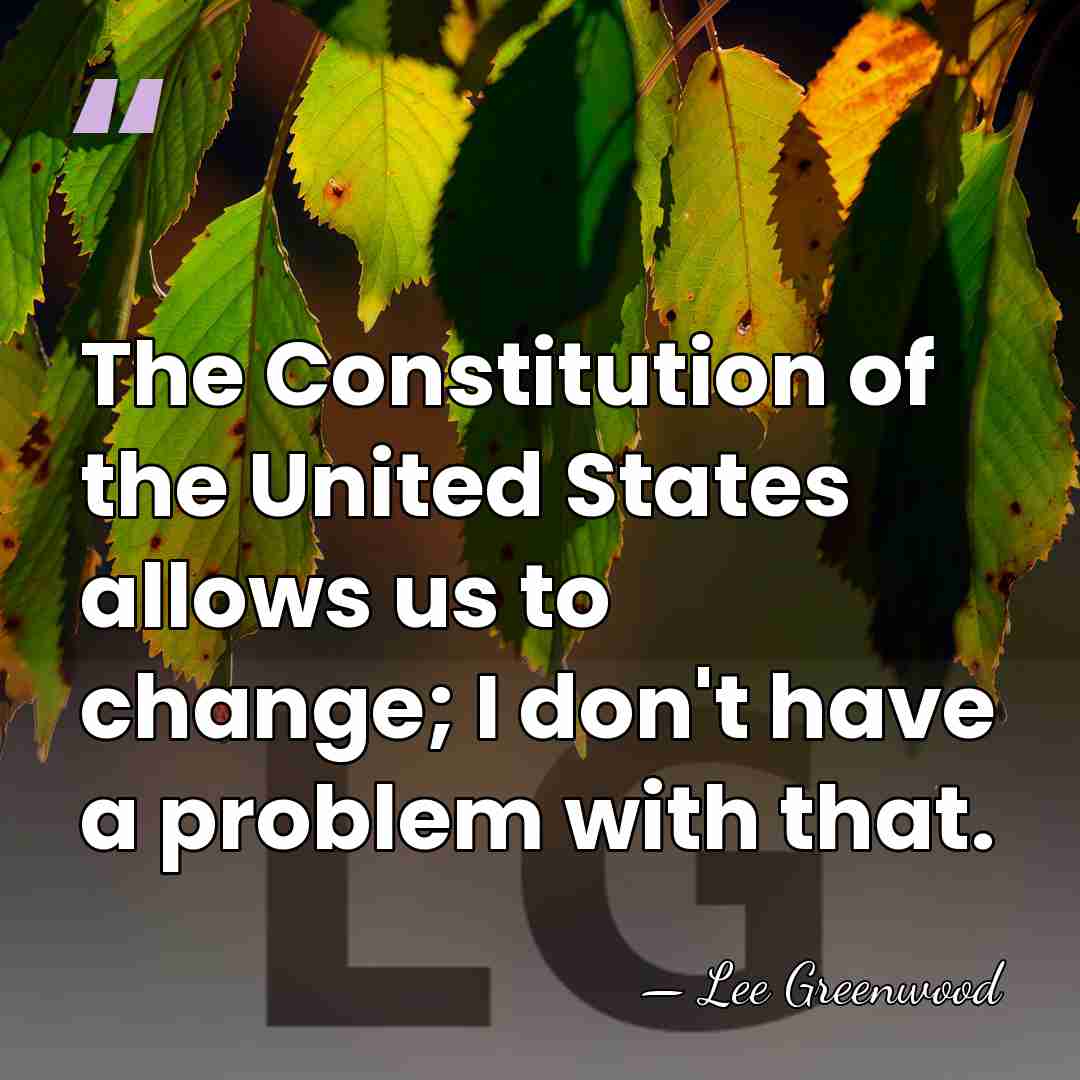 The Constitution of the United States allows us to change; I don't&hellip; - Lee Greenwood