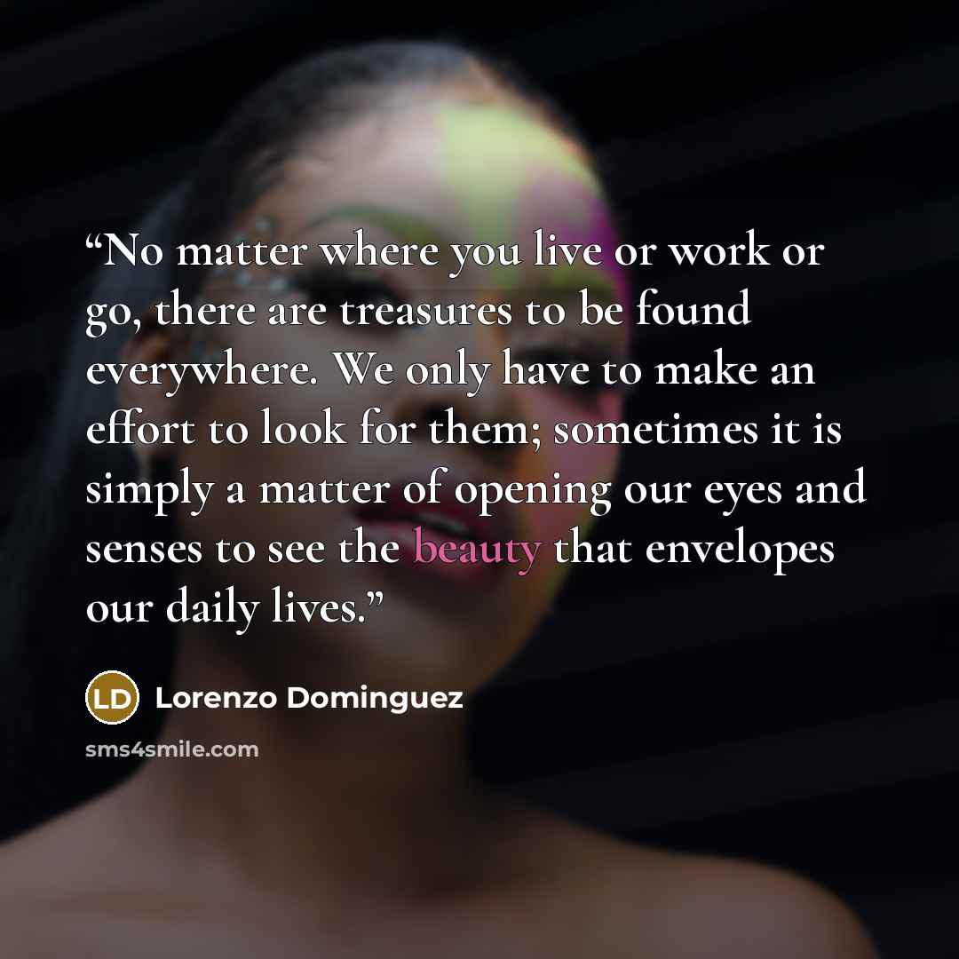 “No matter where you live or work or go, there are treasures to be found everywhere. We only have to make an effort to look for them; sometimes it is simply a matter of opening our eyes and senses to see the beauty that envelopes our daily lives.” quote by Lorenzo Dominguez