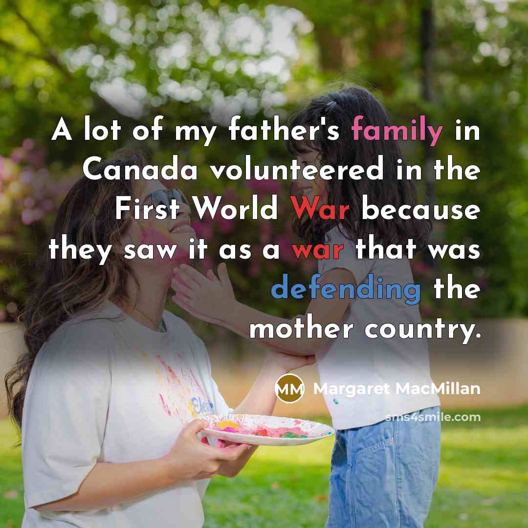 “A lot of my father's family in Canada volunteered in the First World War because they saw it as a war that was defending the mother country.” quote by Margaret MacMillan