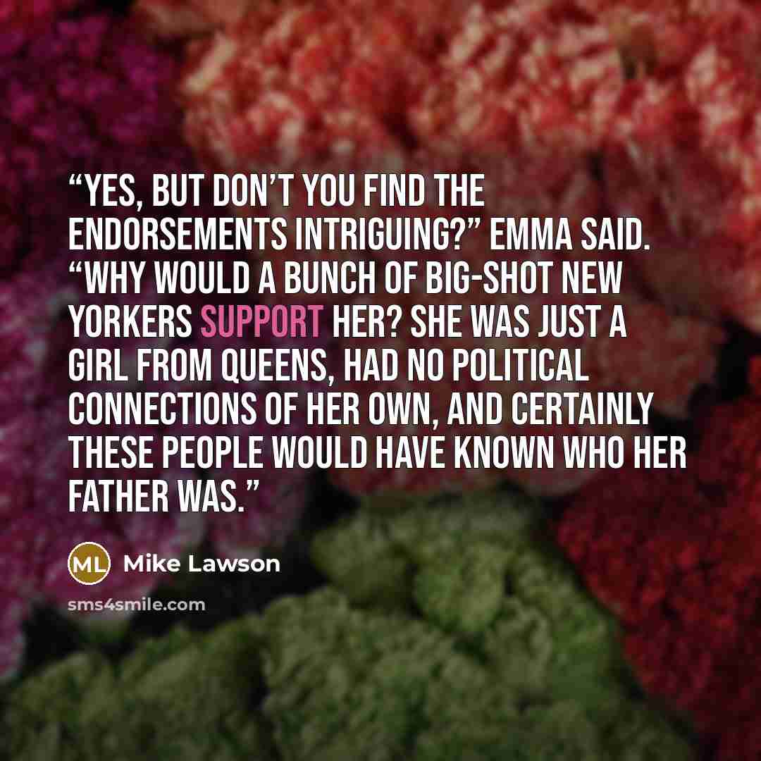 “Yes, but don’t you find the endorsements intriguing?” Emma said. “Why would a bunch of big-shot New Yorkers support her? She was just a girl from Queens, had no political connections of her own, and certainly these people would have known who her father was.” quote by Mike Lawson